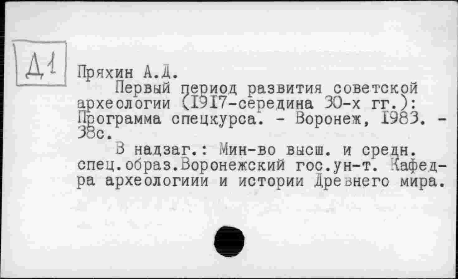 ﻿Д4
Пряхин А.Д.
Первый период развития советской археологии (1917-середина ЗО-х гг.): Программа спецкурса. - Воронеж, 1983. -38с.
В надзаг.: Мин-во высш, и средн, спец.образ.Воронежский гос.ун-т. Кафедра археологиии и истории Дрезнего мира.